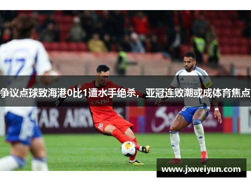 争议点球致海港0比1遭水手绝杀，亚冠连败潮或成体育焦点